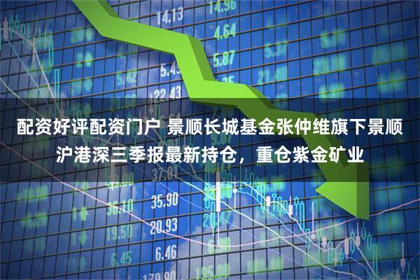 配资好评配资门户 景顺长城基金张仲维旗下景顺沪港深三季报最新持仓，重仓紫金矿业