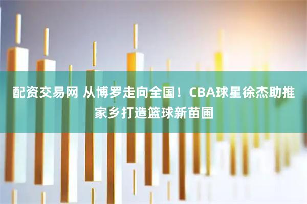 配资交易网 从博罗走向全国！CBA球星徐杰助推家乡打造篮球新苗圃