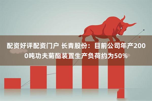 配资好评配资门户 长青股份：目前公司年产2000吨功夫菊酯装置生产负荷约为50%