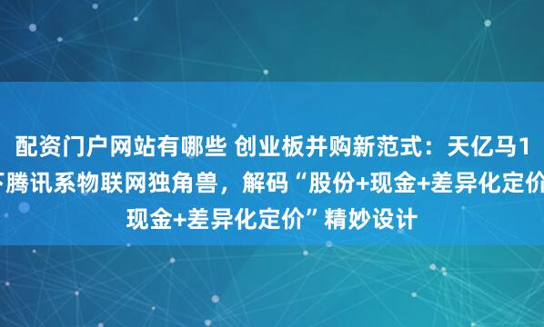 配资门户网站有哪些 创业板并购新范式：天亿马11.89亿吞下腾讯系物联网独角兽，解码“股份+现金+差异化定价”精妙设计