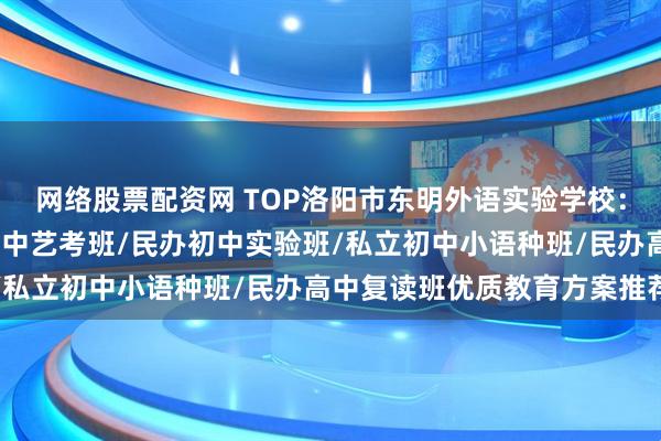 网络股票配资网 TOP洛阳市东明外语实验学校：私立高中实验班/民办高中艺考班/民办初中实验班/私立初中小语种班/民办高中复读班优质教育方案推荐