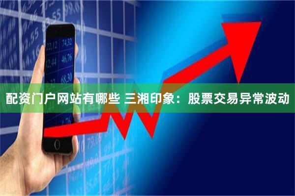 配资门户网站有哪些 三湘印象：股票交易异常波动