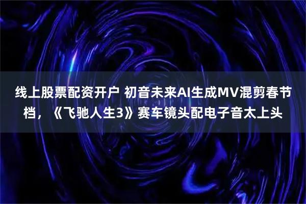 线上股票配资开户 初音未来AI生成MV混剪春节档，《飞驰人生3》赛车镜头配电子音太上头
