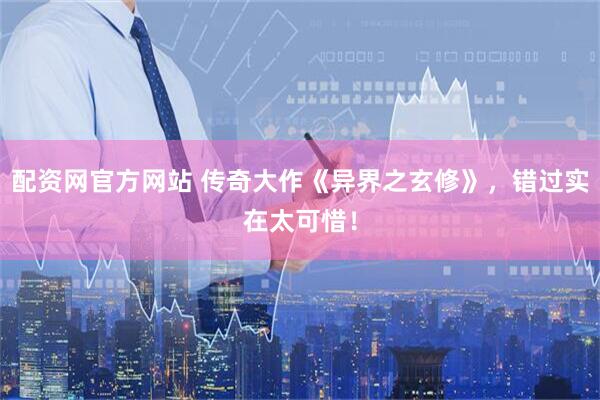 配资网官方网站 传奇大作《异界之玄修》，错过实在太可惜！