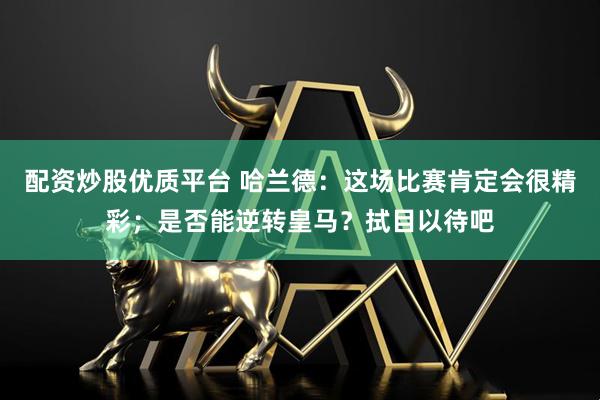 配资炒股优质平台 哈兰德：这场比赛肯定会很精彩；是否能逆转皇马？拭目以待吧